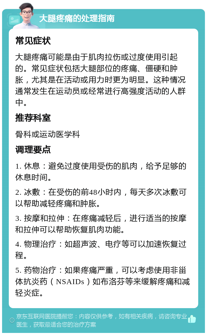 大腿疼痛的处理指南 常见症状 大腿疼痛可能是由于肌肉拉伤或过度使用引起的。常见症状包括大腿部位的疼痛、僵硬和肿胀，尤其是在活动或用力时更为明显。这种情况通常发生在运动员或经常进行高强度活动的人群中。 推荐科室 骨科或运动医学科 调理要点 1. 休息：避免过度使用受伤的肌肉，给予足够的休息时间。 2. 冰敷：在受伤的前48小时内，每天多次冰敷可以帮助减轻疼痛和肿胀。 3. 按摩和拉伸：在疼痛减轻后，进行适当的按摩和拉伸可以帮助恢复肌肉功能。 4. 物理治疗：如超声波、电疗等可以加速恢复过程。 5. 药物治疗：如果疼痛严重，可以考虑使用非甾体抗炎药（NSAIDs）如布洛芬等来缓解疼痛和减轻炎症。