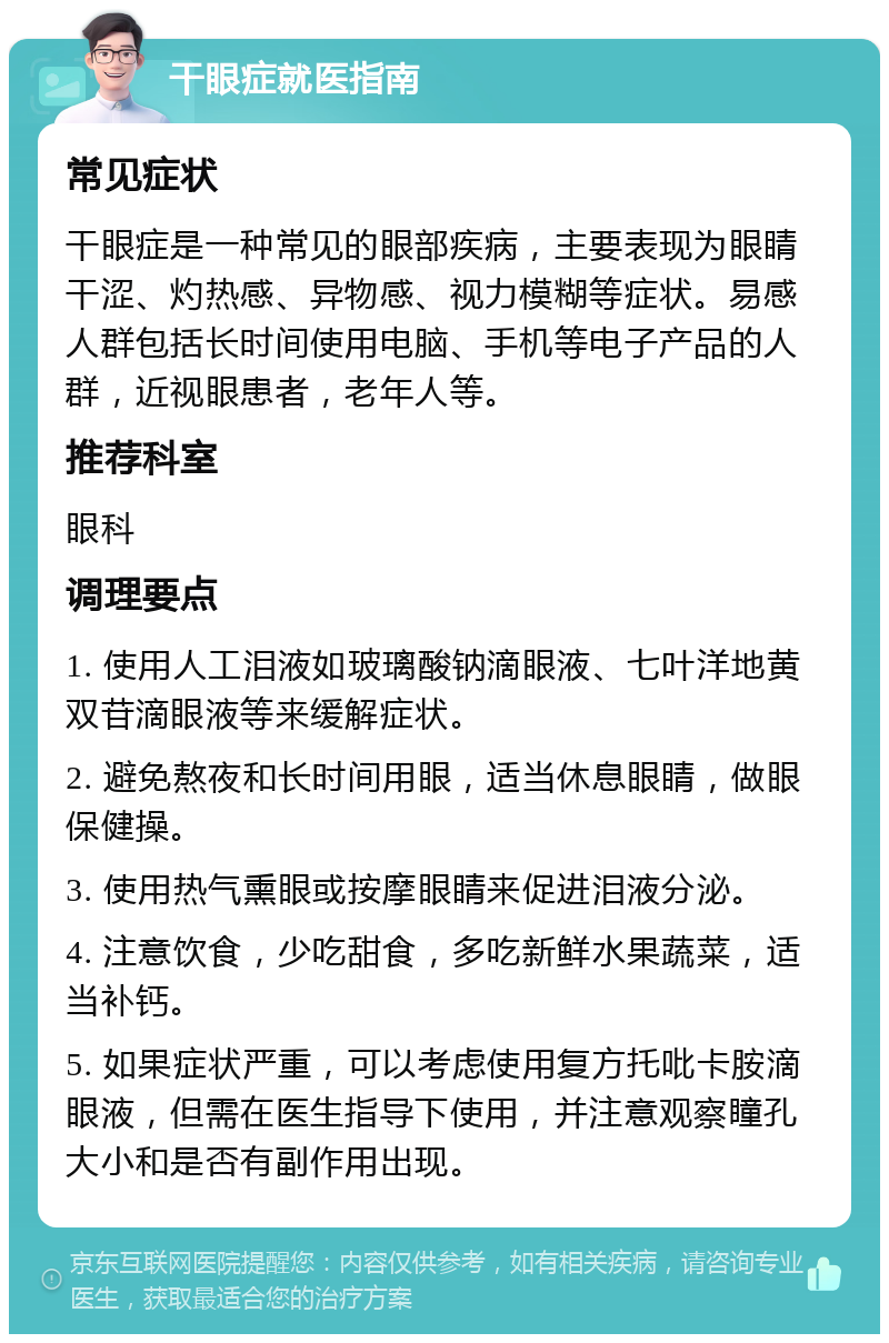 干眼症就医指南 常见症状 干眼症是一种常见的眼部疾病，主要表现为眼睛干涩、灼热感、异物感、视力模糊等症状。易感人群包括长时间使用电脑、手机等电子产品的人群，近视眼患者，老年人等。 推荐科室 眼科 调理要点 1. 使用人工泪液如玻璃酸钠滴眼液、七叶洋地黄双苷滴眼液等来缓解症状。 2. 避免熬夜和长时间用眼，适当休息眼睛，做眼保健操。 3. 使用热气熏眼或按摩眼睛来促进泪液分泌。 4. 注意饮食，少吃甜食，多吃新鲜水果蔬菜，适当补钙。 5. 如果症状严重，可以考虑使用复方托吡卡胺滴眼液，但需在医生指导下使用，并注意观察瞳孔大小和是否有副作用出现。