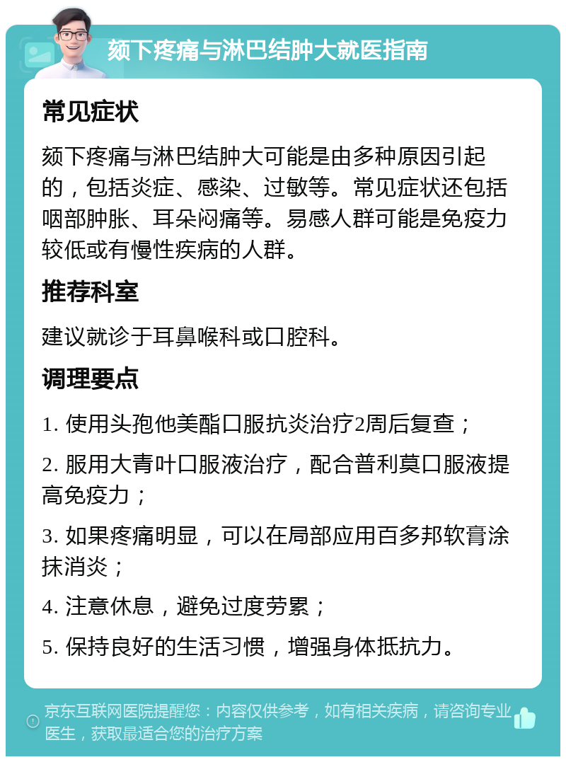 颏下疼痛与淋巴结肿大就医指南 常见症状 颏下疼痛与淋巴结肿大可能是由多种原因引起的，包括炎症、感染、过敏等。常见症状还包括咽部肿胀、耳朵闷痛等。易感人群可能是免疫力较低或有慢性疾病的人群。 推荐科室 建议就诊于耳鼻喉科或口腔科。 调理要点 1. 使用头孢他美酯口服抗炎治疗2周后复查； 2. 服用大青叶口服液治疗，配合普利莫口服液提高免疫力； 3. 如果疼痛明显，可以在局部应用百多邦软膏涂抹消炎； 4. 注意休息，避免过度劳累； 5. 保持良好的生活习惯，增强身体抵抗力。