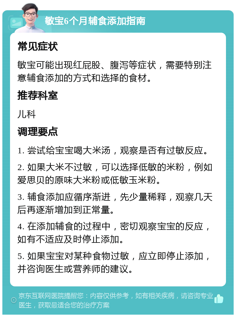 敏宝6个月辅食添加指南 常见症状 敏宝可能出现红屁股、腹泻等症状，需要特别注意辅食添加的方式和选择的食材。 推荐科室 儿科 调理要点 1. 尝试给宝宝喝大米汤，观察是否有过敏反应。 2. 如果大米不过敏，可以选择低敏的米粉，例如爱思贝的原味大米粉或低敏玉米粉。 3. 辅食添加应循序渐进，先少量稀释，观察几天后再逐渐增加到正常量。 4. 在添加辅食的过程中，密切观察宝宝的反应，如有不适应及时停止添加。 5. 如果宝宝对某种食物过敏，应立即停止添加，并咨询医生或营养师的建议。