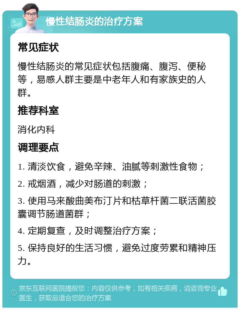 慢性结肠炎的治疗方案 常见症状 慢性结肠炎的常见症状包括腹痛、腹泻、便秘等，易感人群主要是中老年人和有家族史的人群。 推荐科室 消化内科 调理要点 1. 清淡饮食，避免辛辣、油腻等刺激性食物； 2. 戒烟酒，减少对肠道的刺激； 3. 使用马来酸曲美布汀片和枯草杆菌二联活菌胶囊调节肠道菌群； 4. 定期复查，及时调整治疗方案； 5. 保持良好的生活习惯，避免过度劳累和精神压力。