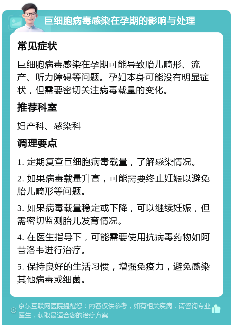 巨细胞病毒感染在孕期的影响与处理 常见症状 巨细胞病毒感染在孕期可能导致胎儿畸形、流产、听力障碍等问题。孕妇本身可能没有明显症状，但需要密切关注病毒载量的变化。 推荐科室 妇产科、感染科 调理要点 1. 定期复查巨细胞病毒载量，了解感染情况。 2. 如果病毒载量升高，可能需要终止妊娠以避免胎儿畸形等问题。 3. 如果病毒载量稳定或下降，可以继续妊娠，但需密切监测胎儿发育情况。 4. 在医生指导下，可能需要使用抗病毒药物如阿昔洛韦进行治疗。 5. 保持良好的生活习惯，增强免疫力，避免感染其他病毒或细菌。