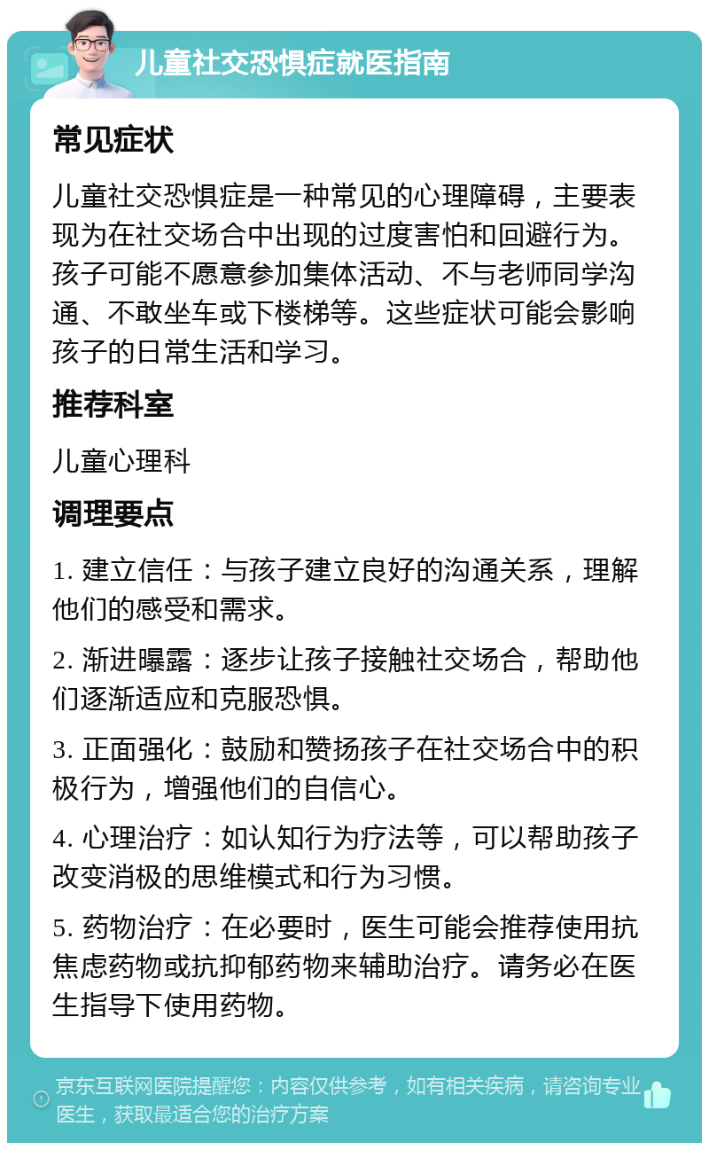 儿童社交恐惧症就医指南 常见症状 儿童社交恐惧症是一种常见的心理障碍，主要表现为在社交场合中出现的过度害怕和回避行为。孩子可能不愿意参加集体活动、不与老师同学沟通、不敢坐车或下楼梯等。这些症状可能会影响孩子的日常生活和学习。 推荐科室 儿童心理科 调理要点 1. 建立信任：与孩子建立良好的沟通关系，理解他们的感受和需求。 2. 渐进曝露：逐步让孩子接触社交场合，帮助他们逐渐适应和克服恐惧。 3. 正面强化：鼓励和赞扬孩子在社交场合中的积极行为，增强他们的自信心。 4. 心理治疗：如认知行为疗法等，可以帮助孩子改变消极的思维模式和行为习惯。 5. 药物治疗：在必要时，医生可能会推荐使用抗焦虑药物或抗抑郁药物来辅助治疗。请务必在医生指导下使用药物。