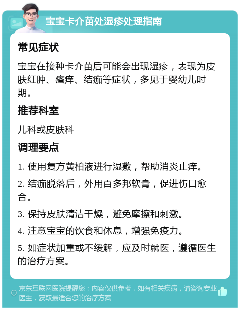 宝宝卡介苗处湿疹处理指南 常见症状 宝宝在接种卡介苗后可能会出现湿疹，表现为皮肤红肿、瘙痒、结痂等症状，多见于婴幼儿时期。 推荐科室 儿科或皮肤科 调理要点 1. 使用复方黄柏液进行湿敷，帮助消炎止痒。 2. 结痂脱落后，外用百多邦软膏，促进伤口愈合。 3. 保持皮肤清洁干燥，避免摩擦和刺激。 4. 注意宝宝的饮食和休息，增强免疫力。 5. 如症状加重或不缓解，应及时就医，遵循医生的治疗方案。