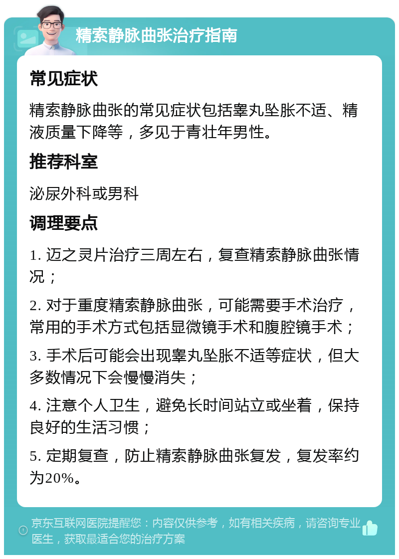 精索静脉曲张治疗指南 常见症状 精索静脉曲张的常见症状包括睾丸坠胀不适、精液质量下降等，多见于青壮年男性。 推荐科室 泌尿外科或男科 调理要点 1. 迈之灵片治疗三周左右，复查精索静脉曲张情况； 2. 对于重度精索静脉曲张，可能需要手术治疗，常用的手术方式包括显微镜手术和腹腔镜手术； 3. 手术后可能会出现睾丸坠胀不适等症状，但大多数情况下会慢慢消失； 4. 注意个人卫生，避免长时间站立或坐着，保持良好的生活习惯； 5. 定期复查，防止精索静脉曲张复发，复发率约为20%。