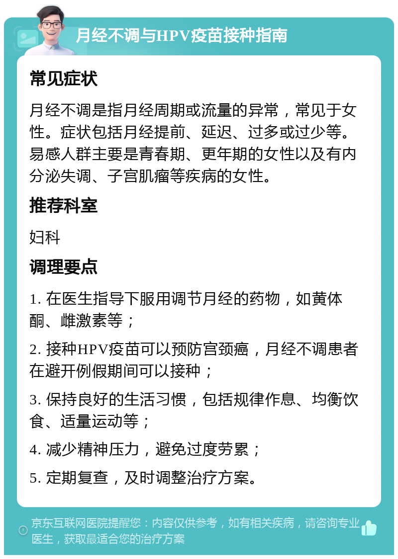 月经不调与HPV疫苗接种指南 常见症状 月经不调是指月经周期或流量的异常，常见于女性。症状包括月经提前、延迟、过多或过少等。易感人群主要是青春期、更年期的女性以及有内分泌失调、子宫肌瘤等疾病的女性。 推荐科室 妇科 调理要点 1. 在医生指导下服用调节月经的药物，如黄体酮、雌激素等； 2. 接种HPV疫苗可以预防宫颈癌，月经不调患者在避开例假期间可以接种； 3. 保持良好的生活习惯，包括规律作息、均衡饮食、适量运动等； 4. 减少精神压力，避免过度劳累； 5. 定期复查，及时调整治疗方案。