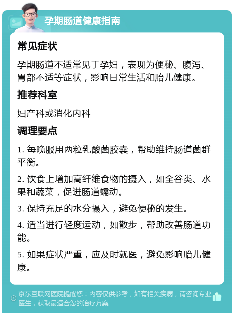 孕期肠道健康指南 常见症状 孕期肠道不适常见于孕妇，表现为便秘、腹泻、胃部不适等症状，影响日常生活和胎儿健康。 推荐科室 妇产科或消化内科 调理要点 1. 每晚服用两粒乳酸菌胶囊，帮助维持肠道菌群平衡。 2. 饮食上增加高纤维食物的摄入，如全谷类、水果和蔬菜，促进肠道蠕动。 3. 保持充足的水分摄入，避免便秘的发生。 4. 适当进行轻度运动，如散步，帮助改善肠道功能。 5. 如果症状严重，应及时就医，避免影响胎儿健康。