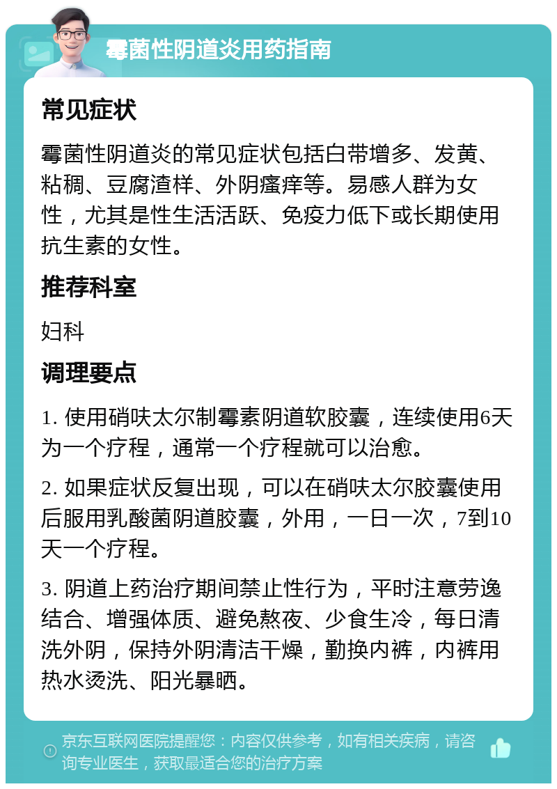 霉菌性阴道炎用药指南 常见症状 霉菌性阴道炎的常见症状包括白带增多、发黄、粘稠、豆腐渣样、外阴瘙痒等。易感人群为女性，尤其是性生活活跃、免疫力低下或长期使用抗生素的女性。 推荐科室 妇科 调理要点 1. 使用硝呋太尔制霉素阴道软胶囊，连续使用6天为一个疗程，通常一个疗程就可以治愈。 2. 如果症状反复出现，可以在硝呋太尔胶囊使用后服用乳酸菌阴道胶囊，外用，一日一次，7到10天一个疗程。 3. 阴道上药治疗期间禁止性行为，平时注意劳逸结合、增强体质、避免熬夜、少食生冷，每日清洗外阴，保持外阴清洁干燥，勤换内裤，内裤用热水烫洗、阳光暴晒。