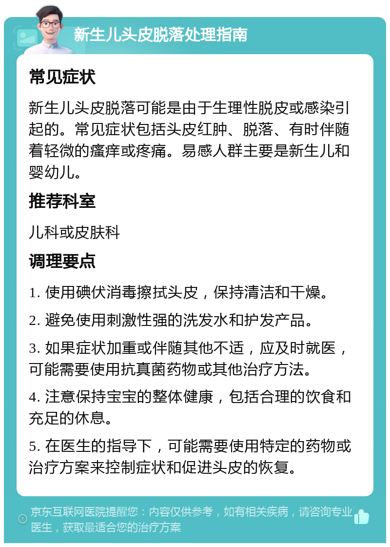 新生儿头皮脱落处理指南 常见症状 新生儿头皮脱落可能是由于生理性脱皮或感染引起的。常见症状包括头皮红肿、脱落、有时伴随着轻微的瘙痒或疼痛。易感人群主要是新生儿和婴幼儿。 推荐科室 儿科或皮肤科 调理要点 1. 使用碘伏消毒擦拭头皮，保持清洁和干燥。 2. 避免使用刺激性强的洗发水和护发产品。 3. 如果症状加重或伴随其他不适，应及时就医，可能需要使用抗真菌药物或其他治疗方法。 4. 注意保持宝宝的整体健康，包括合理的饮食和充足的休息。 5. 在医生的指导下，可能需要使用特定的药物或治疗方案来控制症状和促进头皮的恢复。