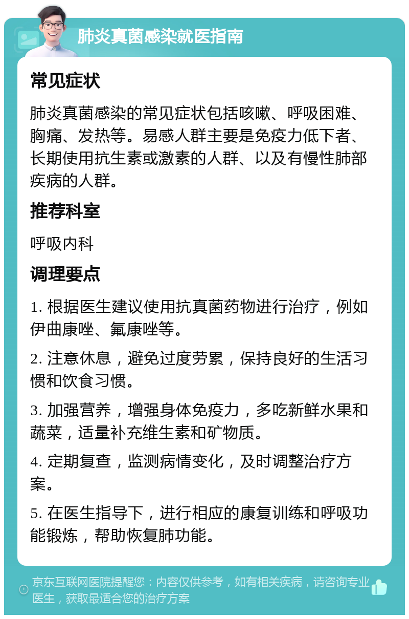 肺炎真菌感染就医指南 常见症状 肺炎真菌感染的常见症状包括咳嗽、呼吸困难、胸痛、发热等。易感人群主要是免疫力低下者、长期使用抗生素或激素的人群、以及有慢性肺部疾病的人群。 推荐科室 呼吸内科 调理要点 1. 根据医生建议使用抗真菌药物进行治疗，例如伊曲康唑、氟康唑等。 2. 注意休息，避免过度劳累，保持良好的生活习惯和饮食习惯。 3. 加强营养，增强身体免疫力，多吃新鲜水果和蔬菜，适量补充维生素和矿物质。 4. 定期复查，监测病情变化，及时调整治疗方案。 5. 在医生指导下，进行相应的康复训练和呼吸功能锻炼，帮助恢复肺功能。