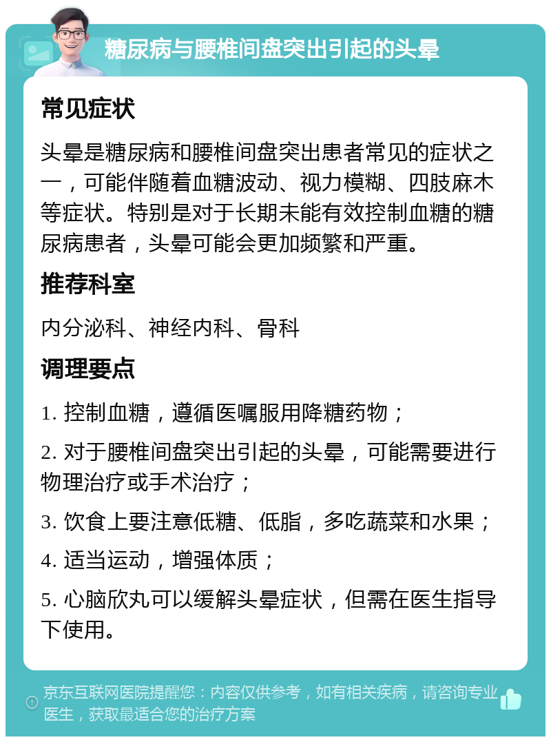 糖尿病与腰椎间盘突出引起的头晕 常见症状 头晕是糖尿病和腰椎间盘突出患者常见的症状之一，可能伴随着血糖波动、视力模糊、四肢麻木等症状。特别是对于长期未能有效控制血糖的糖尿病患者，头晕可能会更加频繁和严重。 推荐科室 内分泌科、神经内科、骨科 调理要点 1. 控制血糖，遵循医嘱服用降糖药物； 2. 对于腰椎间盘突出引起的头晕，可能需要进行物理治疗或手术治疗； 3. 饮食上要注意低糖、低脂，多吃蔬菜和水果； 4. 适当运动，增强体质； 5. 心脑欣丸可以缓解头晕症状，但需在医生指导下使用。