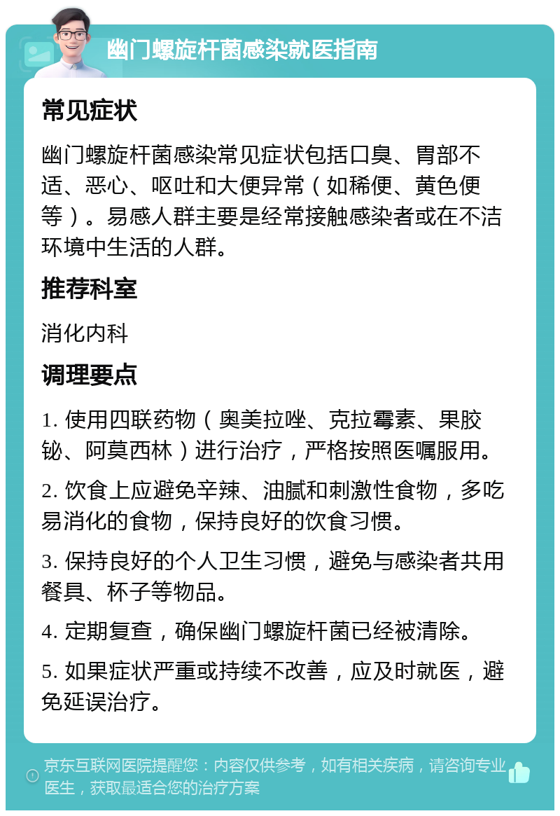 幽门螺旋杆菌感染就医指南 常见症状 幽门螺旋杆菌感染常见症状包括口臭、胃部不适、恶心、呕吐和大便异常（如稀便、黄色便等）。易感人群主要是经常接触感染者或在不洁环境中生活的人群。 推荐科室 消化内科 调理要点 1. 使用四联药物（奥美拉唑、克拉霉素、果胶铋、阿莫西林）进行治疗，严格按照医嘱服用。 2. 饮食上应避免辛辣、油腻和刺激性食物，多吃易消化的食物，保持良好的饮食习惯。 3. 保持良好的个人卫生习惯，避免与感染者共用餐具、杯子等物品。 4. 定期复查，确保幽门螺旋杆菌已经被清除。 5. 如果症状严重或持续不改善，应及时就医，避免延误治疗。