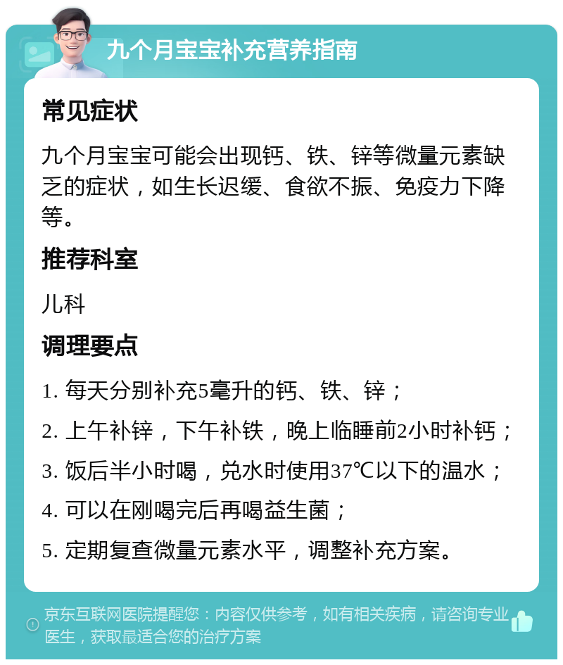 九个月宝宝补充营养指南 常见症状 九个月宝宝可能会出现钙、铁、锌等微量元素缺乏的症状，如生长迟缓、食欲不振、免疫力下降等。 推荐科室 儿科 调理要点 1. 每天分别补充5毫升的钙、铁、锌； 2. 上午补锌，下午补铁，晚上临睡前2小时补钙； 3. 饭后半小时喝，兑水时使用37℃以下的温水； 4. 可以在刚喝完后再喝益生菌； 5. 定期复查微量元素水平，调整补充方案。