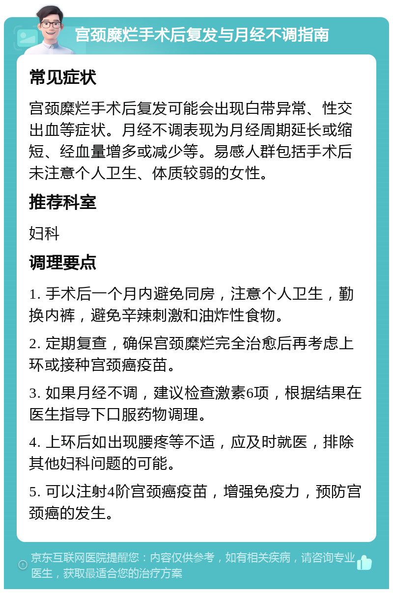 宫颈糜烂手术后复发与月经不调指南 常见症状 宫颈糜烂手术后复发可能会出现白带异常、性交出血等症状。月经不调表现为月经周期延长或缩短、经血量增多或减少等。易感人群包括手术后未注意个人卫生、体质较弱的女性。 推荐科室 妇科 调理要点 1. 手术后一个月内避免同房，注意个人卫生，勤换内裤，避免辛辣刺激和油炸性食物。 2. 定期复查，确保宫颈糜烂完全治愈后再考虑上环或接种宫颈癌疫苗。 3. 如果月经不调，建议检查激素6项，根据结果在医生指导下口服药物调理。 4. 上环后如出现腰疼等不适，应及时就医，排除其他妇科问题的可能。 5. 可以注射4阶宫颈癌疫苗，增强免疫力，预防宫颈癌的发生。