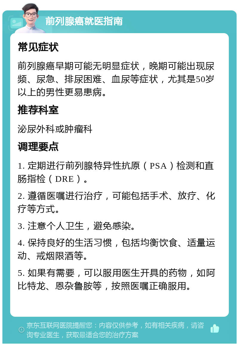 前列腺癌就医指南 常见症状 前列腺癌早期可能无明显症状，晚期可能出现尿频、尿急、排尿困难、血尿等症状，尤其是50岁以上的男性更易患病。 推荐科室 泌尿外科或肿瘤科 调理要点 1. 定期进行前列腺特异性抗原（PSA）检测和直肠指检（DRE）。 2. 遵循医嘱进行治疗，可能包括手术、放疗、化疗等方式。 3. 注意个人卫生，避免感染。 4. 保持良好的生活习惯，包括均衡饮食、适量运动、戒烟限酒等。 5. 如果有需要，可以服用医生开具的药物，如阿比特龙、恩杂鲁胺等，按照医嘱正确服用。