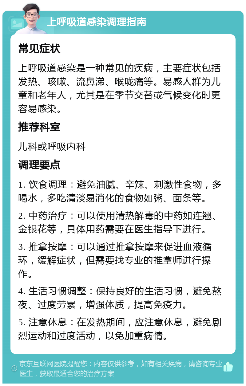 上呼吸道感染调理指南 常见症状 上呼吸道感染是一种常见的疾病，主要症状包括发热、咳嗽、流鼻涕、喉咙痛等。易感人群为儿童和老年人，尤其是在季节交替或气候变化时更容易感染。 推荐科室 儿科或呼吸内科 调理要点 1. 饮食调理：避免油腻、辛辣、刺激性食物，多喝水，多吃清淡易消化的食物如粥、面条等。 2. 中药治疗：可以使用清热解毒的中药如连翘、金银花等，具体用药需要在医生指导下进行。 3. 推拿按摩：可以通过推拿按摩来促进血液循环，缓解症状，但需要找专业的推拿师进行操作。 4. 生活习惯调整：保持良好的生活习惯，避免熬夜、过度劳累，增强体质，提高免疫力。 5. 注意休息：在发热期间，应注意休息，避免剧烈运动和过度活动，以免加重病情。