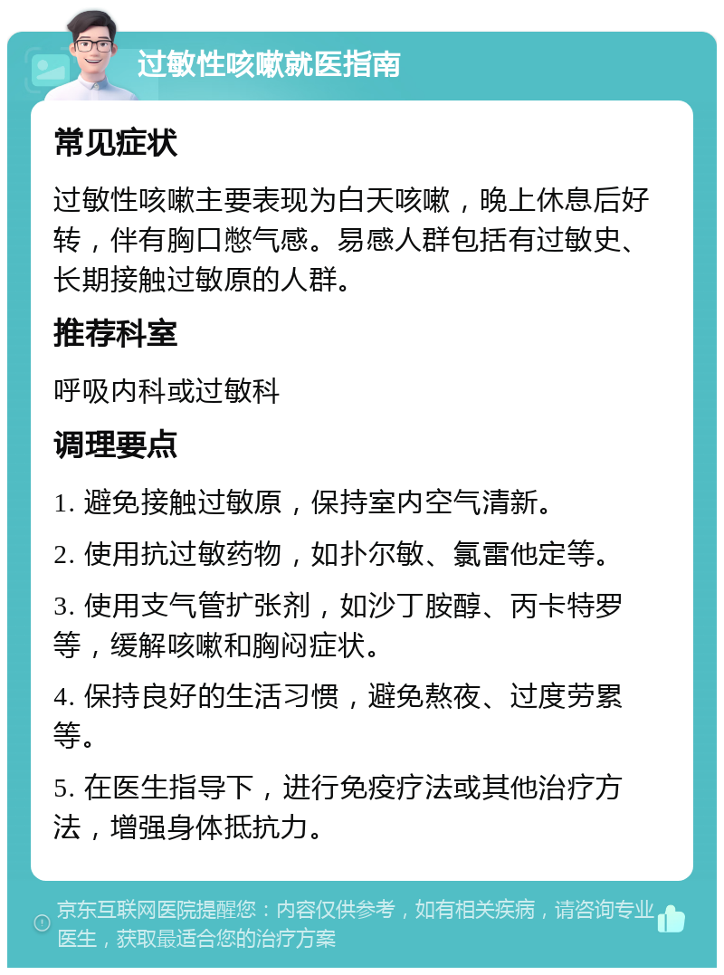 过敏性咳嗽就医指南 常见症状 过敏性咳嗽主要表现为白天咳嗽，晚上休息后好转，伴有胸口憋气感。易感人群包括有过敏史、长期接触过敏原的人群。 推荐科室 呼吸内科或过敏科 调理要点 1. 避免接触过敏原，保持室内空气清新。 2. 使用抗过敏药物，如扑尔敏、氯雷他定等。 3. 使用支气管扩张剂，如沙丁胺醇、丙卡特罗等，缓解咳嗽和胸闷症状。 4. 保持良好的生活习惯，避免熬夜、过度劳累等。 5. 在医生指导下，进行免疫疗法或其他治疗方法，增强身体抵抗力。