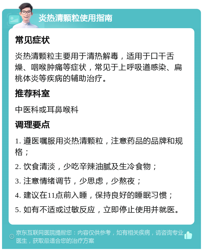 炎热清颗粒使用指南 常见症状 炎热清颗粒主要用于清热解毒，适用于口干舌燥、咽喉肿痛等症状，常见于上呼吸道感染、扁桃体炎等疾病的辅助治疗。 推荐科室 中医科或耳鼻喉科 调理要点 1. 遵医嘱服用炎热清颗粒，注意药品的品牌和规格； 2. 饮食清淡，少吃辛辣油腻及生冷食物； 3. 注意情绪调节，少思虑，少熬夜； 4. 建议在11点前入睡，保持良好的睡眠习惯； 5. 如有不适或过敏反应，立即停止使用并就医。