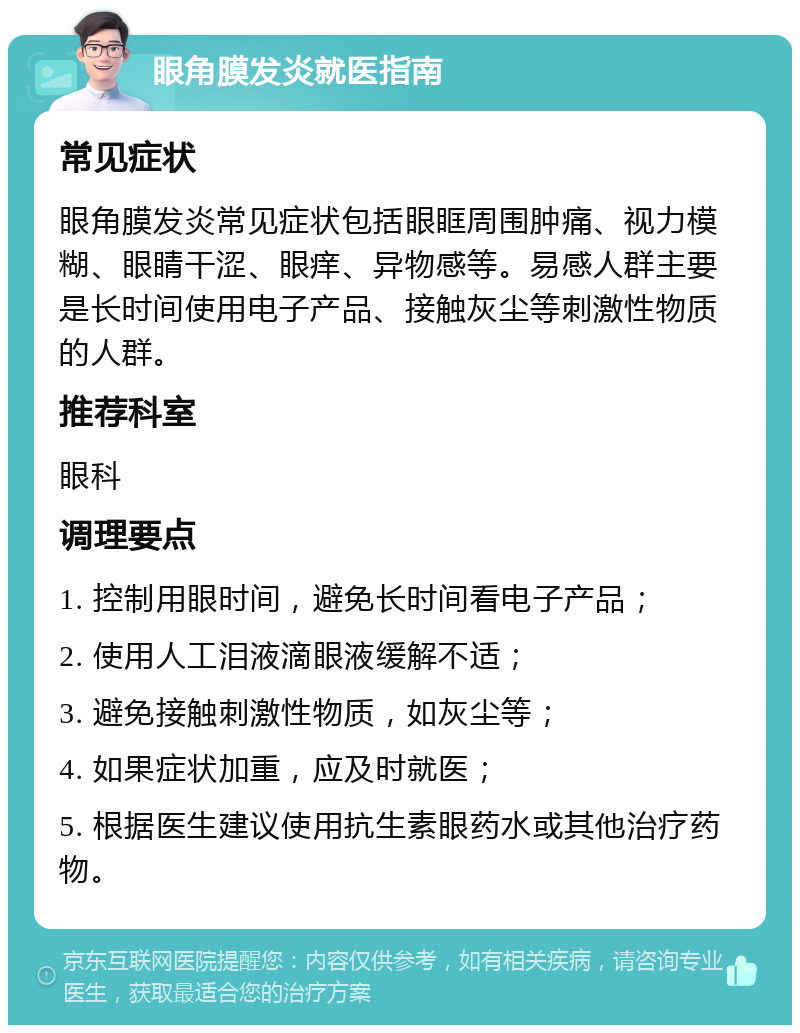 眼角膜发炎就医指南 常见症状 眼角膜发炎常见症状包括眼眶周围肿痛、视力模糊、眼睛干涩、眼痒、异物感等。易感人群主要是长时间使用电子产品、接触灰尘等刺激性物质的人群。 推荐科室 眼科 调理要点 1. 控制用眼时间，避免长时间看电子产品； 2. 使用人工泪液滴眼液缓解不适； 3. 避免接触刺激性物质，如灰尘等； 4. 如果症状加重，应及时就医； 5. 根据医生建议使用抗生素眼药水或其他治疗药物。