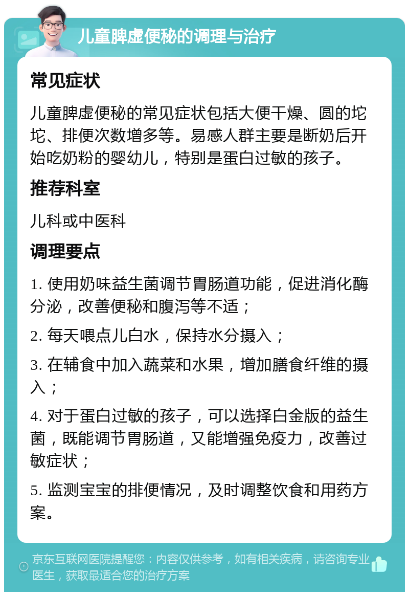 儿童脾虚便秘的调理与治疗 常见症状 儿童脾虚便秘的常见症状包括大便干燥、圆的坨坨、排便次数增多等。易感人群主要是断奶后开始吃奶粉的婴幼儿，特别是蛋白过敏的孩子。 推荐科室 儿科或中医科 调理要点 1. 使用奶味益生菌调节胃肠道功能，促进消化酶分泌，改善便秘和腹泻等不适； 2. 每天喂点儿白水，保持水分摄入； 3. 在辅食中加入蔬菜和水果，增加膳食纤维的摄入； 4. 对于蛋白过敏的孩子，可以选择白金版的益生菌，既能调节胃肠道，又能增强免疫力，改善过敏症状； 5. 监测宝宝的排便情况，及时调整饮食和用药方案。