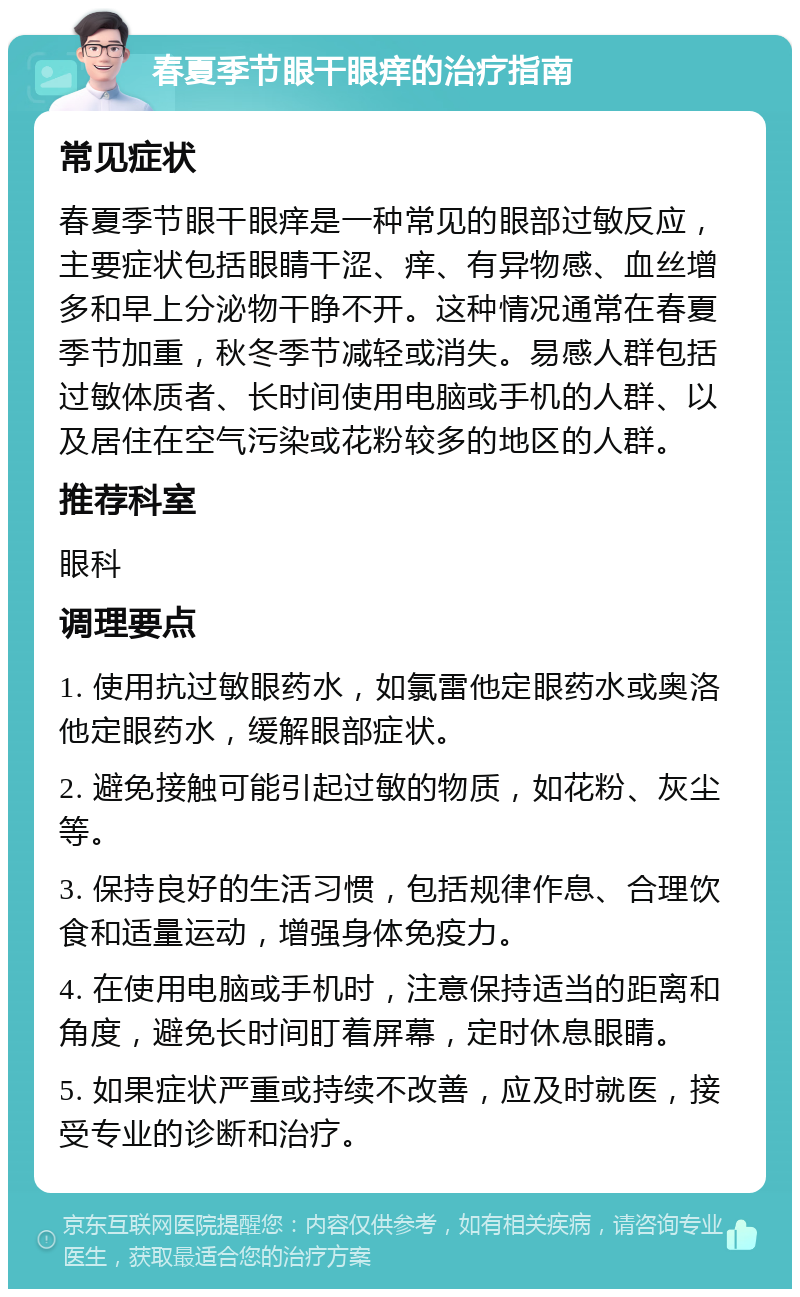 春夏季节眼干眼痒的治疗指南 常见症状 春夏季节眼干眼痒是一种常见的眼部过敏反应，主要症状包括眼睛干涩、痒、有异物感、血丝增多和早上分泌物干睁不开。这种情况通常在春夏季节加重，秋冬季节减轻或消失。易感人群包括过敏体质者、长时间使用电脑或手机的人群、以及居住在空气污染或花粉较多的地区的人群。 推荐科室 眼科 调理要点 1. 使用抗过敏眼药水，如氯雷他定眼药水或奥洛他定眼药水，缓解眼部症状。 2. 避免接触可能引起过敏的物质，如花粉、灰尘等。 3. 保持良好的生活习惯，包括规律作息、合理饮食和适量运动，增强身体免疫力。 4. 在使用电脑或手机时，注意保持适当的距离和角度，避免长时间盯着屏幕，定时休息眼睛。 5. 如果症状严重或持续不改善，应及时就医，接受专业的诊断和治疗。