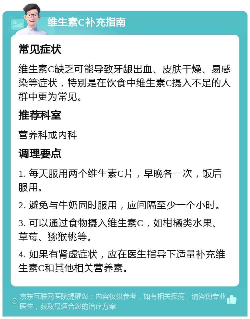 维生素C补充指南 常见症状 维生素C缺乏可能导致牙龈出血、皮肤干燥、易感染等症状，特别是在饮食中维生素C摄入不足的人群中更为常见。 推荐科室 营养科或内科 调理要点 1. 每天服用两个维生素C片，早晚各一次，饭后服用。 2. 避免与牛奶同时服用，应间隔至少一个小时。 3. 可以通过食物摄入维生素C，如柑橘类水果、草莓、猕猴桃等。 4. 如果有肾虚症状，应在医生指导下适量补充维生素C和其他相关营养素。