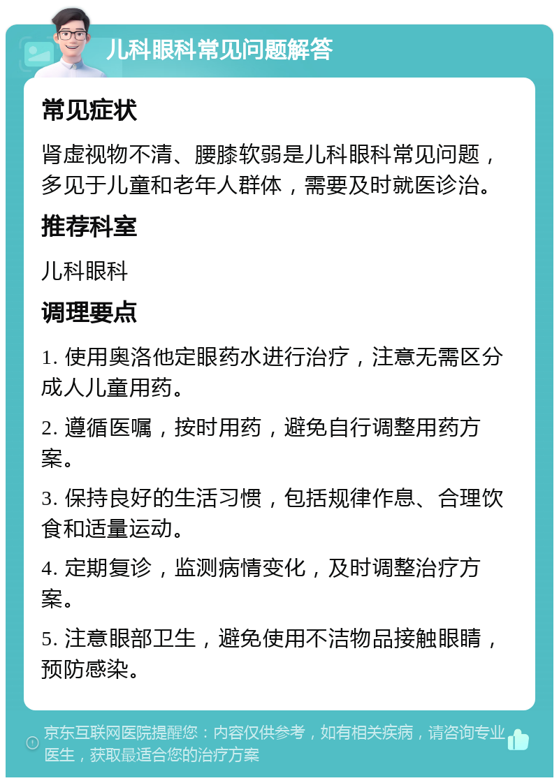 儿科眼科常见问题解答 常见症状 肾虚视物不清、腰膝软弱是儿科眼科常见问题，多见于儿童和老年人群体，需要及时就医诊治。 推荐科室 儿科眼科 调理要点 1. 使用奥洛他定眼药水进行治疗，注意无需区分成人儿童用药。 2. 遵循医嘱，按时用药，避免自行调整用药方案。 3. 保持良好的生活习惯，包括规律作息、合理饮食和适量运动。 4. 定期复诊，监测病情变化，及时调整治疗方案。 5. 注意眼部卫生，避免使用不洁物品接触眼睛，预防感染。