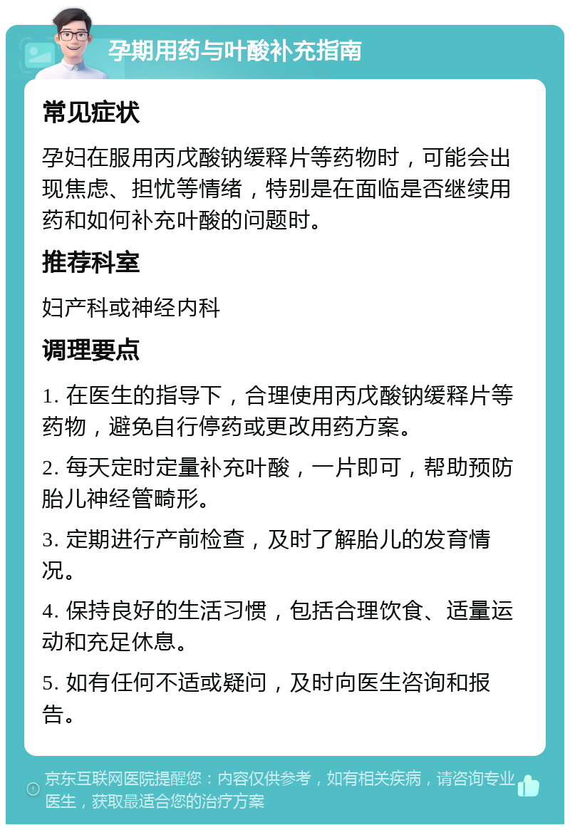 孕期用药与叶酸补充指南 常见症状 孕妇在服用丙戊酸钠缓释片等药物时，可能会出现焦虑、担忧等情绪，特别是在面临是否继续用药和如何补充叶酸的问题时。 推荐科室 妇产科或神经内科 调理要点 1. 在医生的指导下，合理使用丙戊酸钠缓释片等药物，避免自行停药或更改用药方案。 2. 每天定时定量补充叶酸，一片即可，帮助预防胎儿神经管畸形。 3. 定期进行产前检查，及时了解胎儿的发育情况。 4. 保持良好的生活习惯，包括合理饮食、适量运动和充足休息。 5. 如有任何不适或疑问，及时向医生咨询和报告。