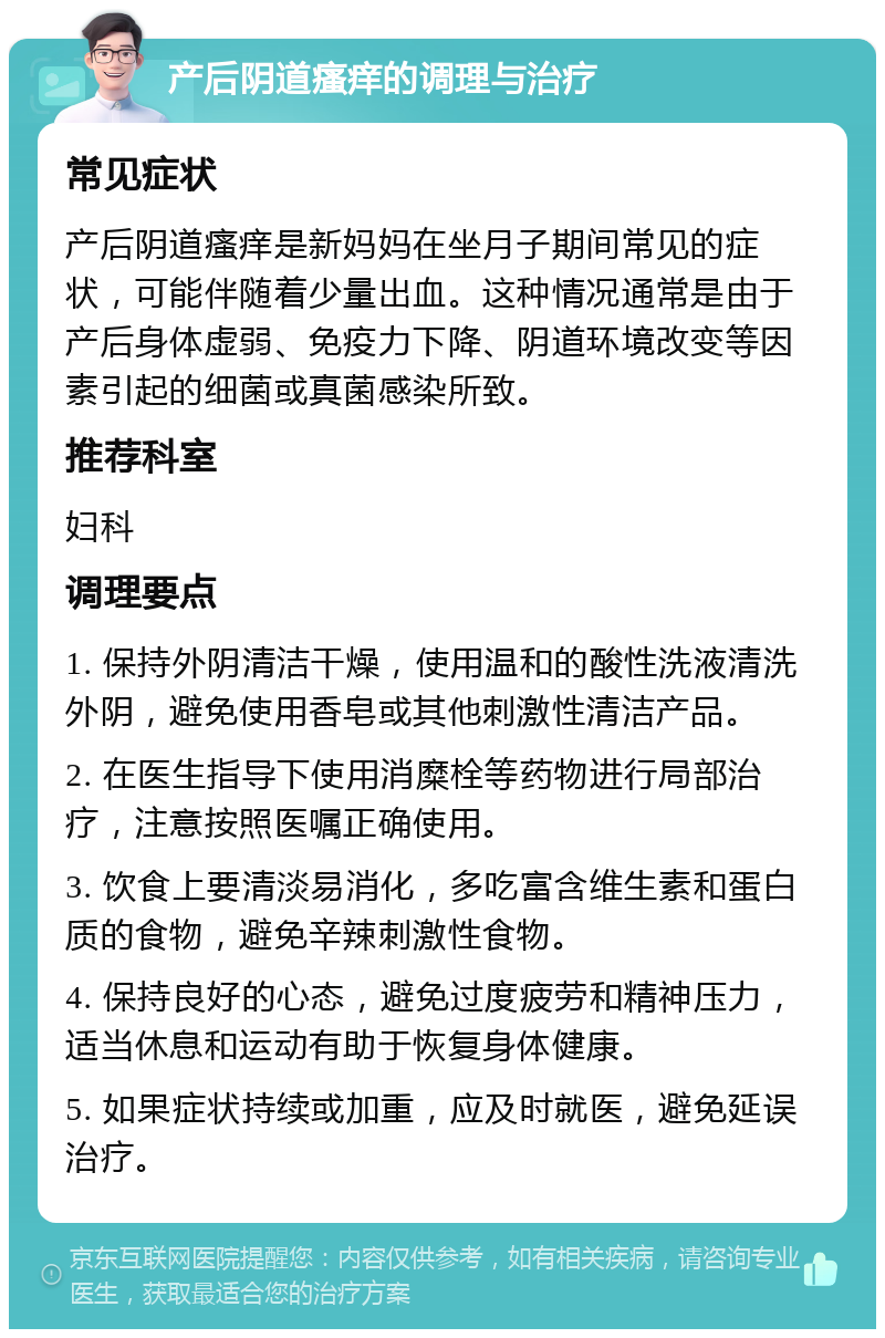 产后阴道瘙痒的调理与治疗 常见症状 产后阴道瘙痒是新妈妈在坐月子期间常见的症状，可能伴随着少量出血。这种情况通常是由于产后身体虚弱、免疫力下降、阴道环境改变等因素引起的细菌或真菌感染所致。 推荐科室 妇科 调理要点 1. 保持外阴清洁干燥，使用温和的酸性洗液清洗外阴，避免使用香皂或其他刺激性清洁产品。 2. 在医生指导下使用消糜栓等药物进行局部治疗，注意按照医嘱正确使用。 3. 饮食上要清淡易消化，多吃富含维生素和蛋白质的食物，避免辛辣刺激性食物。 4. 保持良好的心态，避免过度疲劳和精神压力，适当休息和运动有助于恢复身体健康。 5. 如果症状持续或加重，应及时就医，避免延误治疗。