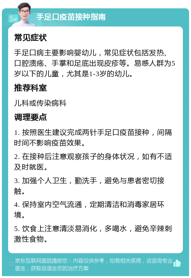 手足口疫苗接种指南 常见症状 手足口病主要影响婴幼儿，常见症状包括发热、口腔溃疡、手掌和足底出现皮疹等。易感人群为5岁以下的儿童，尤其是1-3岁的幼儿。 推荐科室 儿科或传染病科 调理要点 1. 按照医生建议完成两针手足口疫苗接种，间隔时间不影响疫苗效果。 2. 在接种后注意观察孩子的身体状况，如有不适及时就医。 3. 加强个人卫生，勤洗手，避免与患者密切接触。 4. 保持室内空气流通，定期清洁和消毒家居环境。 5. 饮食上注意清淡易消化，多喝水，避免辛辣刺激性食物。