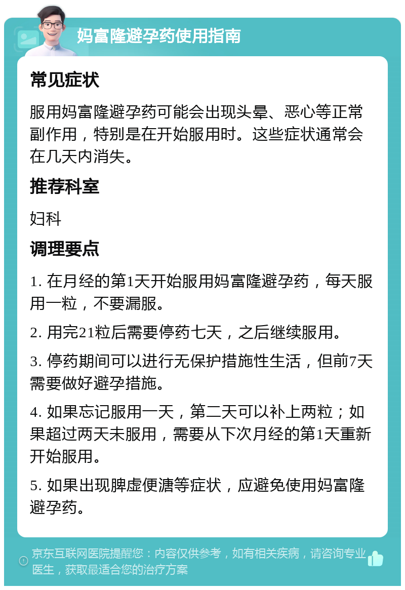 妈富隆避孕药使用指南 常见症状 服用妈富隆避孕药可能会出现头晕、恶心等正常副作用，特别是在开始服用时。这些症状通常会在几天内消失。 推荐科室 妇科 调理要点 1. 在月经的第1天开始服用妈富隆避孕药，每天服用一粒，不要漏服。 2. 用完21粒后需要停药七天，之后继续服用。 3. 停药期间可以进行无保护措施性生活，但前7天需要做好避孕措施。 4. 如果忘记服用一天，第二天可以补上两粒；如果超过两天未服用，需要从下次月经的第1天重新开始服用。 5. 如果出现脾虚便溏等症状，应避免使用妈富隆避孕药。