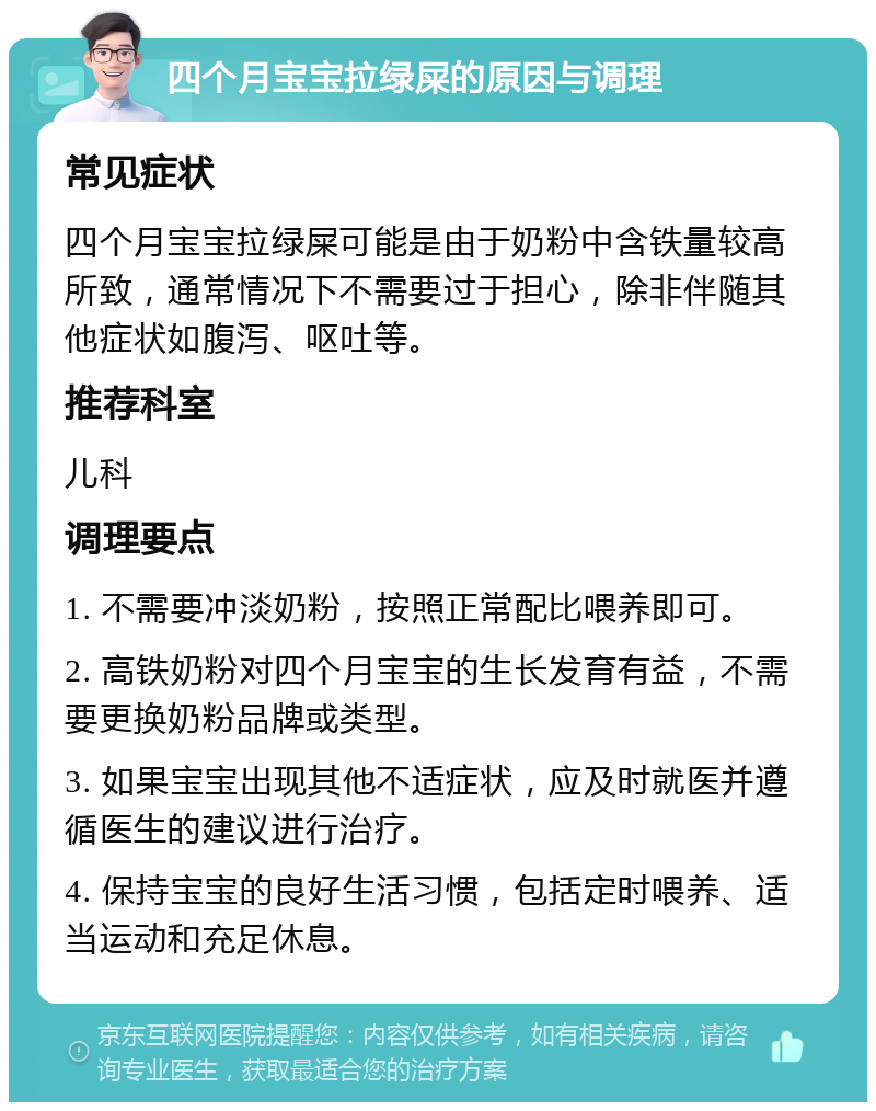 四个月宝宝拉绿屎的原因与调理 常见症状 四个月宝宝拉绿屎可能是由于奶粉中含铁量较高所致，通常情况下不需要过于担心，除非伴随其他症状如腹泻、呕吐等。 推荐科室 儿科 调理要点 1. 不需要冲淡奶粉，按照正常配比喂养即可。 2. 高铁奶粉对四个月宝宝的生长发育有益，不需要更换奶粉品牌或类型。 3. 如果宝宝出现其他不适症状，应及时就医并遵循医生的建议进行治疗。 4. 保持宝宝的良好生活习惯，包括定时喂养、适当运动和充足休息。