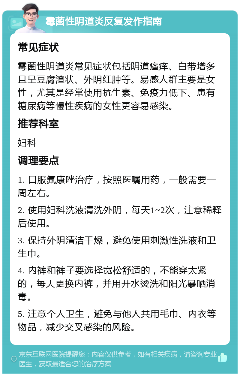 霉菌性阴道炎反复发作指南 常见症状 霉菌性阴道炎常见症状包括阴道瘙痒、白带增多且呈豆腐渣状、外阴红肿等。易感人群主要是女性，尤其是经常使用抗生素、免疫力低下、患有糖尿病等慢性疾病的女性更容易感染。 推荐科室 妇科 调理要点 1. 口服氟康唑治疗，按照医嘱用药，一般需要一周左右。 2. 使用妇科洗液清洗外阴，每天1~2次，注意稀释后使用。 3. 保持外阴清洁干燥，避免使用刺激性洗液和卫生巾。 4. 内裤和裤子要选择宽松舒适的，不能穿太紧的，每天更换内裤，并用开水烫洗和阳光暴晒消毒。 5. 注意个人卫生，避免与他人共用毛巾、内衣等物品，减少交叉感染的风险。