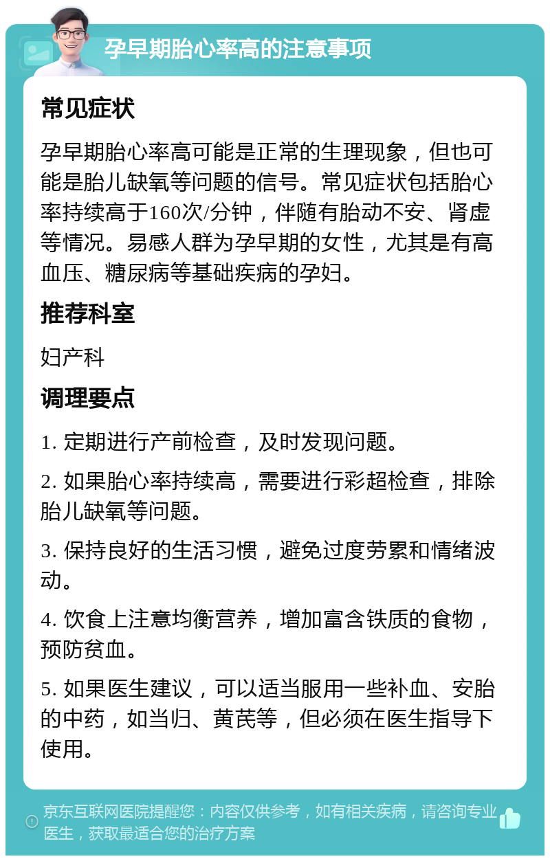 孕早期胎心率高的注意事项 常见症状 孕早期胎心率高可能是正常的生理现象，但也可能是胎儿缺氧等问题的信号。常见症状包括胎心率持续高于160次/分钟，伴随有胎动不安、肾虚等情况。易感人群为孕早期的女性，尤其是有高血压、糖尿病等基础疾病的孕妇。 推荐科室 妇产科 调理要点 1. 定期进行产前检查，及时发现问题。 2. 如果胎心率持续高，需要进行彩超检查，排除胎儿缺氧等问题。 3. 保持良好的生活习惯，避免过度劳累和情绪波动。 4. 饮食上注意均衡营养，增加富含铁质的食物，预防贫血。 5. 如果医生建议，可以适当服用一些补血、安胎的中药，如当归、黄芪等，但必须在医生指导下使用。