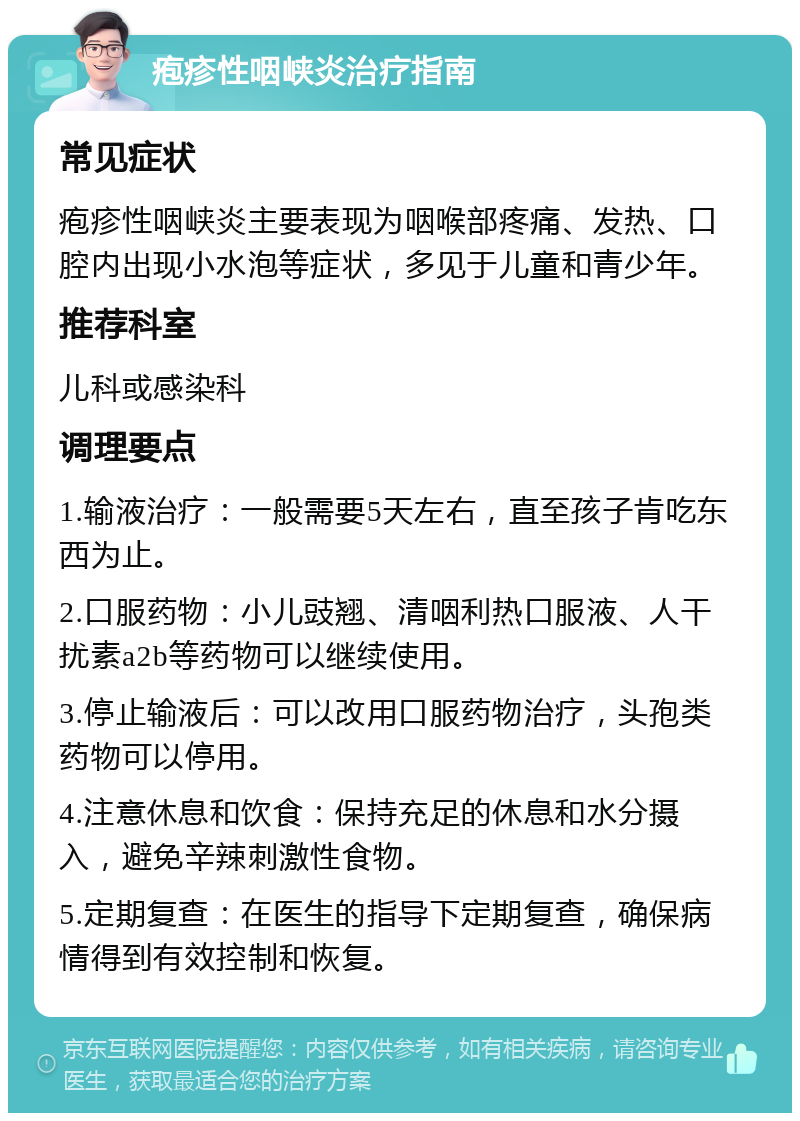 疱疹性咽峡炎治疗指南 常见症状 疱疹性咽峡炎主要表现为咽喉部疼痛、发热、口腔内出现小水泡等症状，多见于儿童和青少年。 推荐科室 儿科或感染科 调理要点 1.输液治疗：一般需要5天左右，直至孩子肯吃东西为止。 2.口服药物：小儿豉翘、清咽利热口服液、人干扰素a2b等药物可以继续使用。 3.停止输液后：可以改用口服药物治疗，头孢类药物可以停用。 4.注意休息和饮食：保持充足的休息和水分摄入，避免辛辣刺激性食物。 5.定期复查：在医生的指导下定期复查，确保病情得到有效控制和恢复。