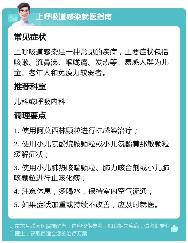 上呼吸道感染就医指南 常见症状 上呼吸道感染是一种常见的疾病，主要症状包括咳嗽、流鼻涕、喉咙痛、发热等。易感人群为儿童、老年人和免疫力较弱者。 推荐科室 儿科或呼吸内科 调理要点 1. 使用阿莫西林颗粒进行抗感染治疗； 2. 使用小儿氨酚烷胺颗粒或小儿氨酚黄那敏颗粒缓解症状； 3. 使用小儿肺热咳喘颗粒、肺力咳合剂或小儿肺咳颗粒进行止咳化痰； 4. 注意休息，多喝水，保持室内空气流通； 5. 如果症状加重或持续不改善，应及时就医。