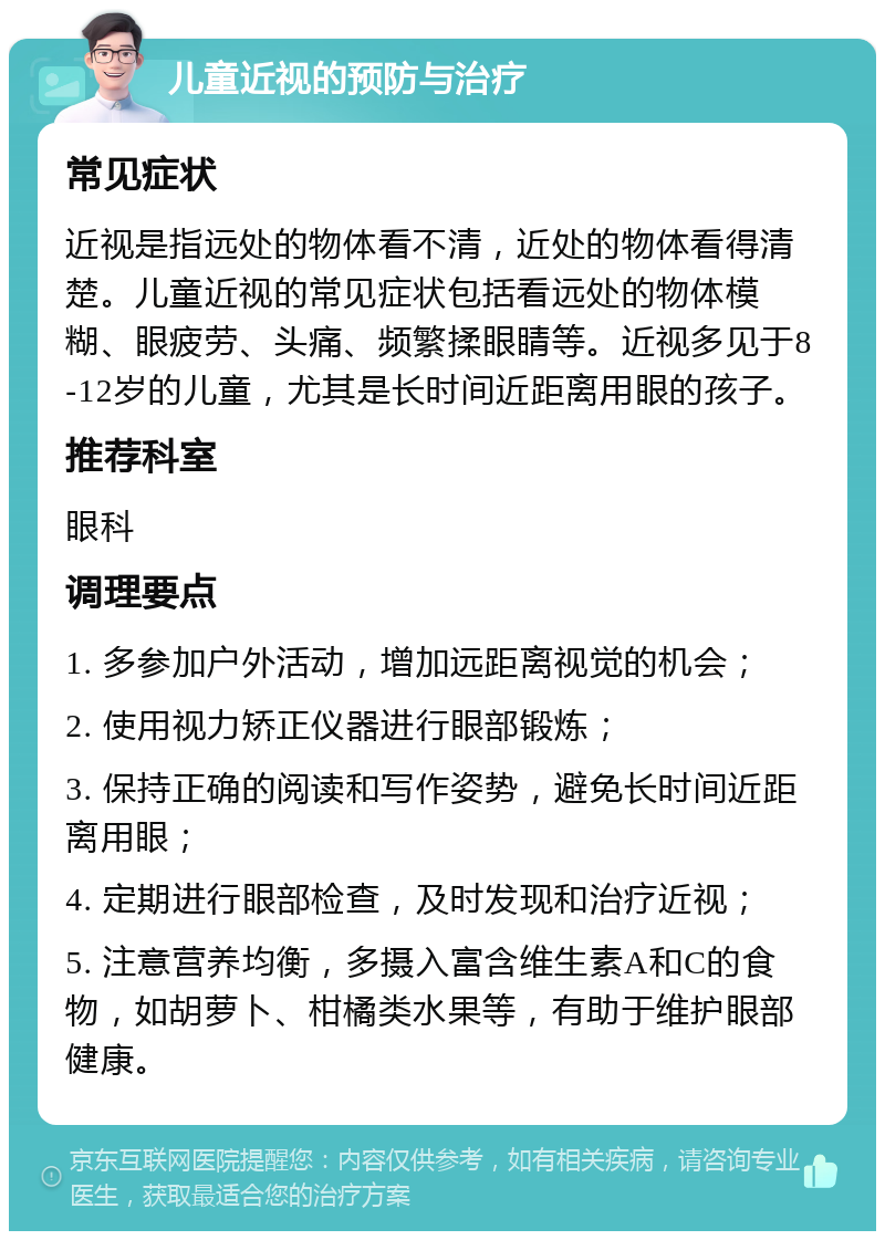 儿童近视的预防与治疗 常见症状 近视是指远处的物体看不清，近处的物体看得清楚。儿童近视的常见症状包括看远处的物体模糊、眼疲劳、头痛、频繁揉眼睛等。近视多见于8-12岁的儿童，尤其是长时间近距离用眼的孩子。 推荐科室 眼科 调理要点 1. 多参加户外活动，增加远距离视觉的机会； 2. 使用视力矫正仪器进行眼部锻炼； 3. 保持正确的阅读和写作姿势，避免长时间近距离用眼； 4. 定期进行眼部检查，及时发现和治疗近视； 5. 注意营养均衡，多摄入富含维生素A和C的食物，如胡萝卜、柑橘类水果等，有助于维护眼部健康。