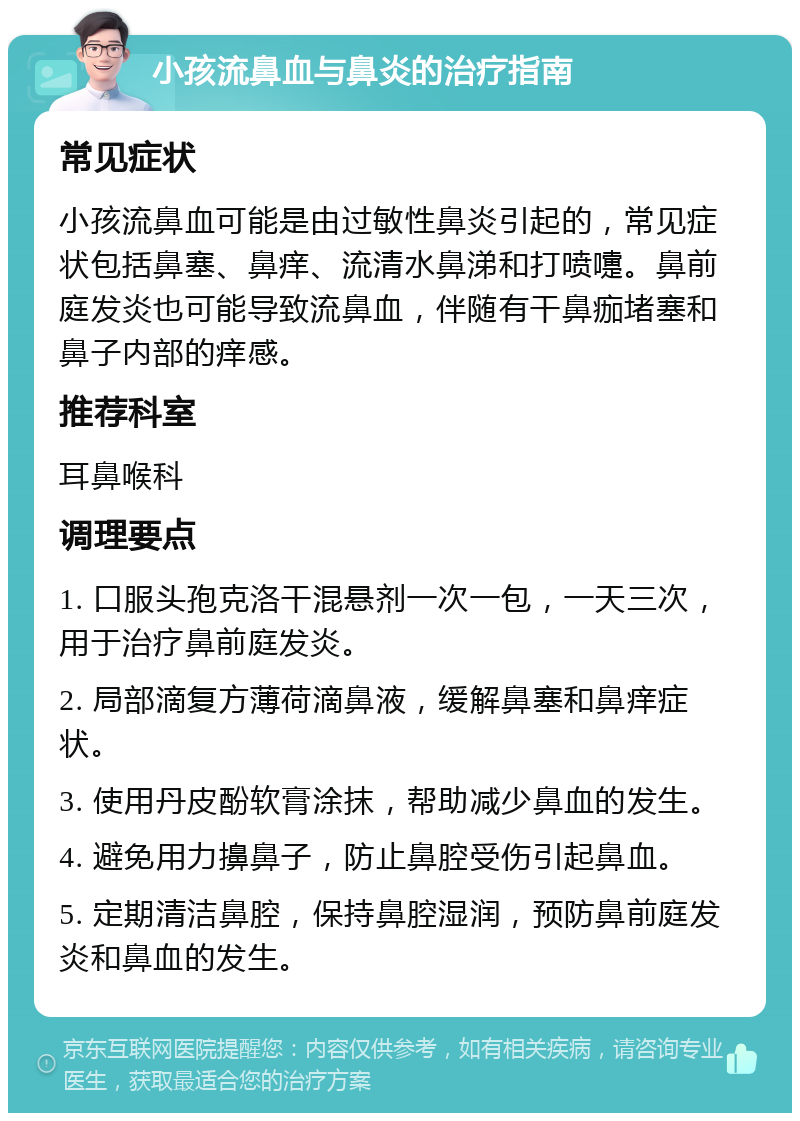 小孩流鼻血与鼻炎的治疗指南 常见症状 小孩流鼻血可能是由过敏性鼻炎引起的，常见症状包括鼻塞、鼻痒、流清水鼻涕和打喷嚏。鼻前庭发炎也可能导致流鼻血，伴随有干鼻痂堵塞和鼻子内部的痒感。 推荐科室 耳鼻喉科 调理要点 1. 口服头孢克洛干混悬剂一次一包，一天三次，用于治疗鼻前庭发炎。 2. 局部滴复方薄荷滴鼻液，缓解鼻塞和鼻痒症状。 3. 使用丹皮酚软膏涂抹，帮助减少鼻血的发生。 4. 避免用力擤鼻子，防止鼻腔受伤引起鼻血。 5. 定期清洁鼻腔，保持鼻腔湿润，预防鼻前庭发炎和鼻血的发生。