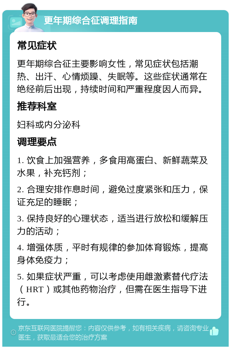 更年期综合征调理指南 常见症状 更年期综合征主要影响女性，常见症状包括潮热、出汗、心情烦躁、失眠等。这些症状通常在绝经前后出现，持续时间和严重程度因人而异。 推荐科室 妇科或内分泌科 调理要点 1. 饮食上加强营养，多食用高蛋白、新鲜蔬菜及水果，补充钙剂； 2. 合理安排作息时间，避免过度紧张和压力，保证充足的睡眠； 3. 保持良好的心理状态，适当进行放松和缓解压力的活动； 4. 增强体质，平时有规律的参加体育锻炼，提高身体免疫力； 5. 如果症状严重，可以考虑使用雌激素替代疗法（HRT）或其他药物治疗，但需在医生指导下进行。