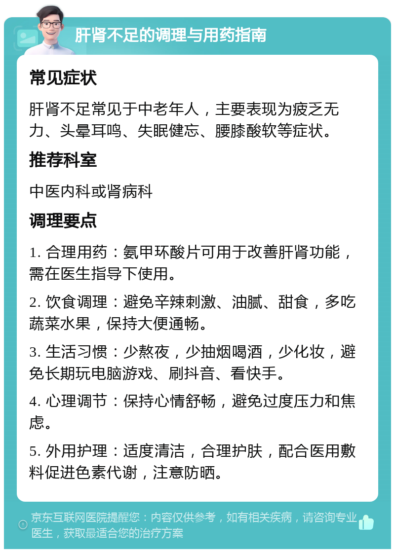 肝肾不足的调理与用药指南 常见症状 肝肾不足常见于中老年人，主要表现为疲乏无力、头晕耳鸣、失眠健忘、腰膝酸软等症状。 推荐科室 中医内科或肾病科 调理要点 1. 合理用药：氨甲环酸片可用于改善肝肾功能，需在医生指导下使用。 2. 饮食调理：避免辛辣刺激、油腻、甜食，多吃蔬菜水果，保持大便通畅。 3. 生活习惯：少熬夜，少抽烟喝酒，少化妆，避免长期玩电脑游戏、刷抖音、看快手。 4. 心理调节：保持心情舒畅，避免过度压力和焦虑。 5. 外用护理：适度清洁，合理护肤，配合医用敷料促进色素代谢，注意防晒。