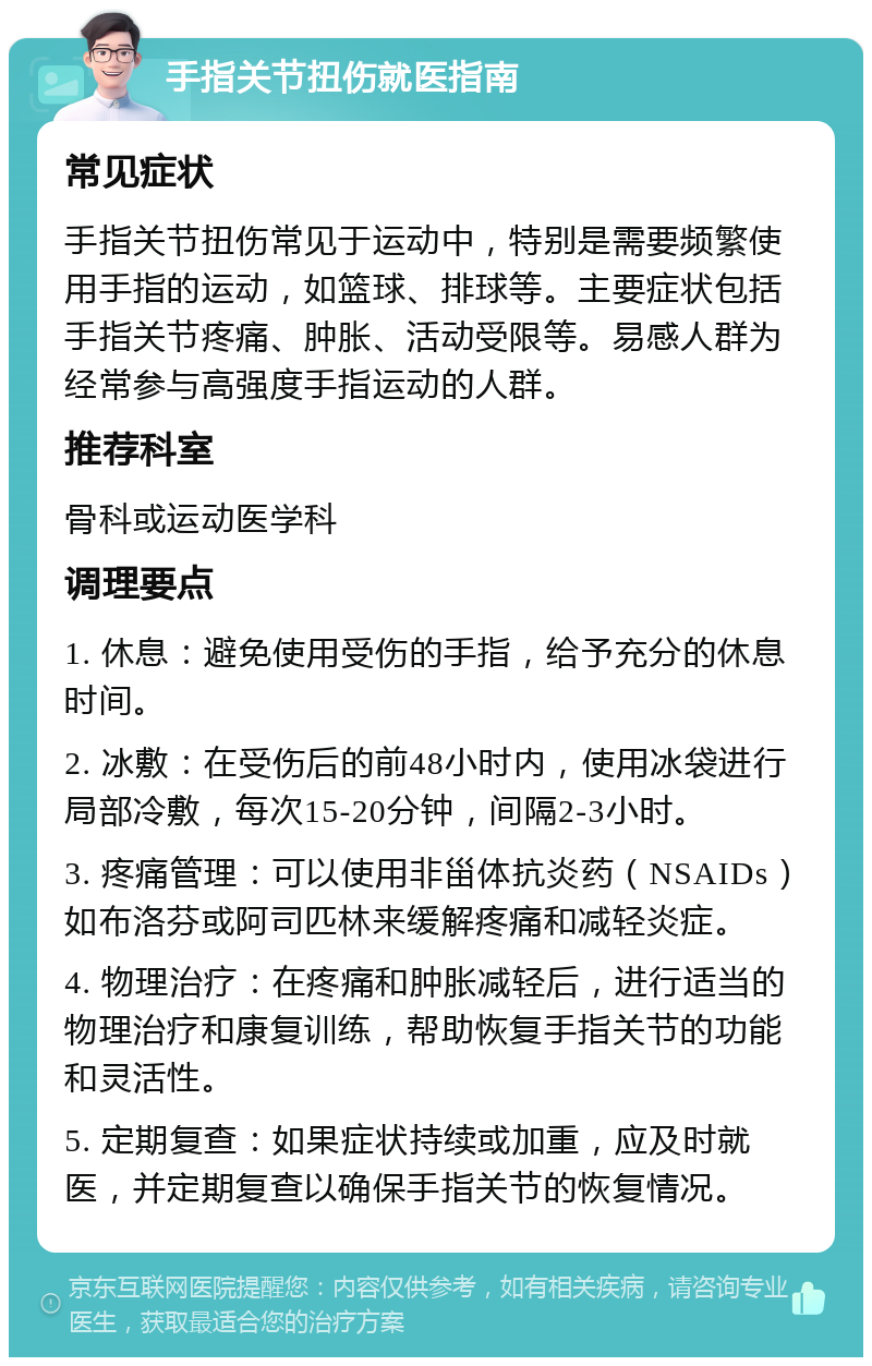 手指关节扭伤就医指南 常见症状 手指关节扭伤常见于运动中，特别是需要频繁使用手指的运动，如篮球、排球等。主要症状包括手指关节疼痛、肿胀、活动受限等。易感人群为经常参与高强度手指运动的人群。 推荐科室 骨科或运动医学科 调理要点 1. 休息：避免使用受伤的手指，给予充分的休息时间。 2. 冰敷：在受伤后的前48小时内，使用冰袋进行局部冷敷，每次15-20分钟，间隔2-3小时。 3. 疼痛管理：可以使用非甾体抗炎药（NSAIDs）如布洛芬或阿司匹林来缓解疼痛和减轻炎症。 4. 物理治疗：在疼痛和肿胀减轻后，进行适当的物理治疗和康复训练，帮助恢复手指关节的功能和灵活性。 5. 定期复查：如果症状持续或加重，应及时就医，并定期复查以确保手指关节的恢复情况。