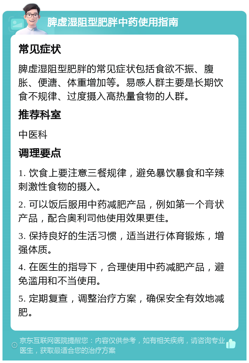 脾虚湿阻型肥胖中药使用指南 常见症状 脾虚湿阻型肥胖的常见症状包括食欲不振、腹胀、便溏、体重增加等。易感人群主要是长期饮食不规律、过度摄入高热量食物的人群。 推荐科室 中医科 调理要点 1. 饮食上要注意三餐规律，避免暴饮暴食和辛辣刺激性食物的摄入。 2. 可以饭后服用中药减肥产品，例如第一个膏状产品，配合奥利司他使用效果更佳。 3. 保持良好的生活习惯，适当进行体育锻炼，增强体质。 4. 在医生的指导下，合理使用中药减肥产品，避免滥用和不当使用。 5. 定期复查，调整治疗方案，确保安全有效地减肥。