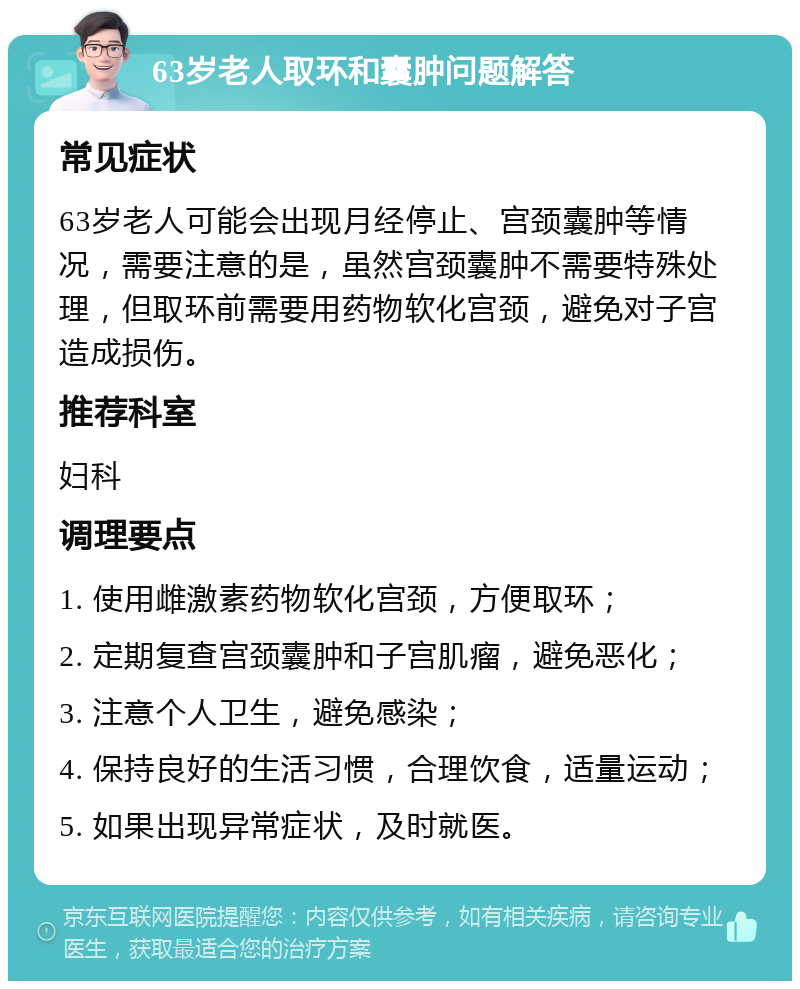 63岁老人取环和囊肿问题解答 常见症状 63岁老人可能会出现月经停止、宫颈囊肿等情况，需要注意的是，虽然宫颈囊肿不需要特殊处理，但取环前需要用药物软化宫颈，避免对子宫造成损伤。 推荐科室 妇科 调理要点 1. 使用雌激素药物软化宫颈，方便取环； 2. 定期复查宫颈囊肿和子宫肌瘤，避免恶化； 3. 注意个人卫生，避免感染； 4. 保持良好的生活习惯，合理饮食，适量运动； 5. 如果出现异常症状，及时就医。