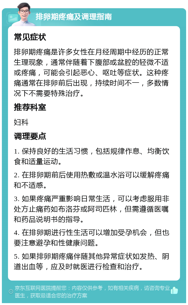 排卵期疼痛及调理指南 常见症状 排卵期疼痛是许多女性在月经周期中经历的正常生理现象，通常伴随着下腹部或盆腔的轻微不适或疼痛，可能会引起恶心、呕吐等症状。这种疼痛通常在排卵前后出现，持续时间不一，多数情况下不需要特殊治疗。 推荐科室 妇科 调理要点 1. 保持良好的生活习惯，包括规律作息、均衡饮食和适量运动。 2. 在排卵期前后使用热敷或温水浴可以缓解疼痛和不适感。 3. 如果疼痛严重影响日常生活，可以考虑服用非处方止痛药如布洛芬或阿司匹林，但需遵循医嘱和药品说明书的指导。 4. 在排卵期进行性生活可以增加受孕机会，但也要注意避孕和性健康问题。 5. 如果排卵期疼痛伴随其他异常症状如发热、阴道出血等，应及时就医进行检查和治疗。