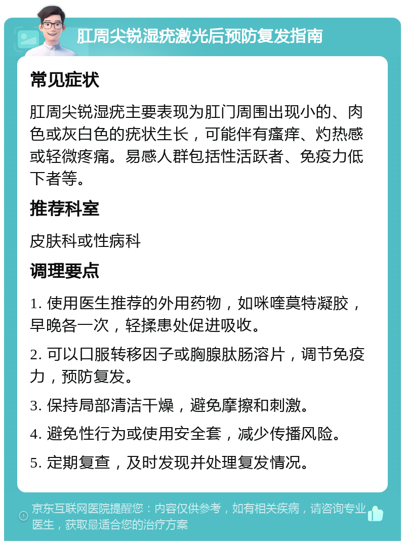 肛周尖锐湿疣激光后预防复发指南 常见症状 肛周尖锐湿疣主要表现为肛门周围出现小的、肉色或灰白色的疣状生长，可能伴有瘙痒、灼热感或轻微疼痛。易感人群包括性活跃者、免疫力低下者等。 推荐科室 皮肤科或性病科 调理要点 1. 使用医生推荐的外用药物，如咪喹莫特凝胶，早晚各一次，轻揉患处促进吸收。 2. 可以口服转移因子或胸腺肽肠溶片，调节免疫力，预防复发。 3. 保持局部清洁干燥，避免摩擦和刺激。 4. 避免性行为或使用安全套，减少传播风险。 5. 定期复查，及时发现并处理复发情况。