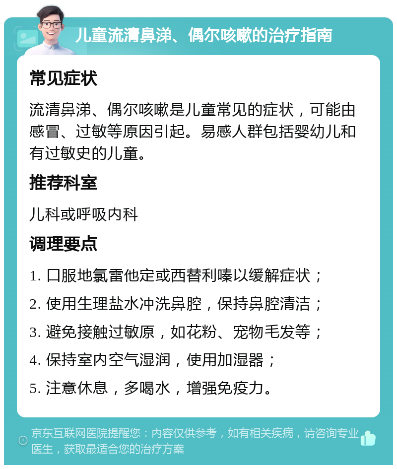 儿童流清鼻涕、偶尔咳嗽的治疗指南 常见症状 流清鼻涕、偶尔咳嗽是儿童常见的症状，可能由感冒、过敏等原因引起。易感人群包括婴幼儿和有过敏史的儿童。 推荐科室 儿科或呼吸内科 调理要点 1. 口服地氯雷他定或西替利嗪以缓解症状； 2. 使用生理盐水冲洗鼻腔，保持鼻腔清洁； 3. 避免接触过敏原，如花粉、宠物毛发等； 4. 保持室内空气湿润，使用加湿器； 5. 注意休息，多喝水，增强免疫力。