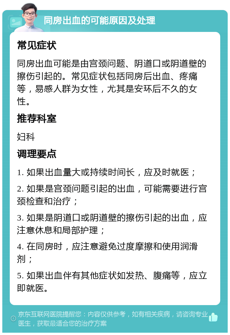 同房出血的可能原因及处理 常见症状 同房出血可能是由宫颈问题、阴道口或阴道壁的擦伤引起的。常见症状包括同房后出血、疼痛等，易感人群为女性，尤其是安环后不久的女性。 推荐科室 妇科 调理要点 1. 如果出血量大或持续时间长，应及时就医； 2. 如果是宫颈问题引起的出血，可能需要进行宫颈检查和治疗； 3. 如果是阴道口或阴道壁的擦伤引起的出血，应注意休息和局部护理； 4. 在同房时，应注意避免过度摩擦和使用润滑剂； 5. 如果出血伴有其他症状如发热、腹痛等，应立即就医。