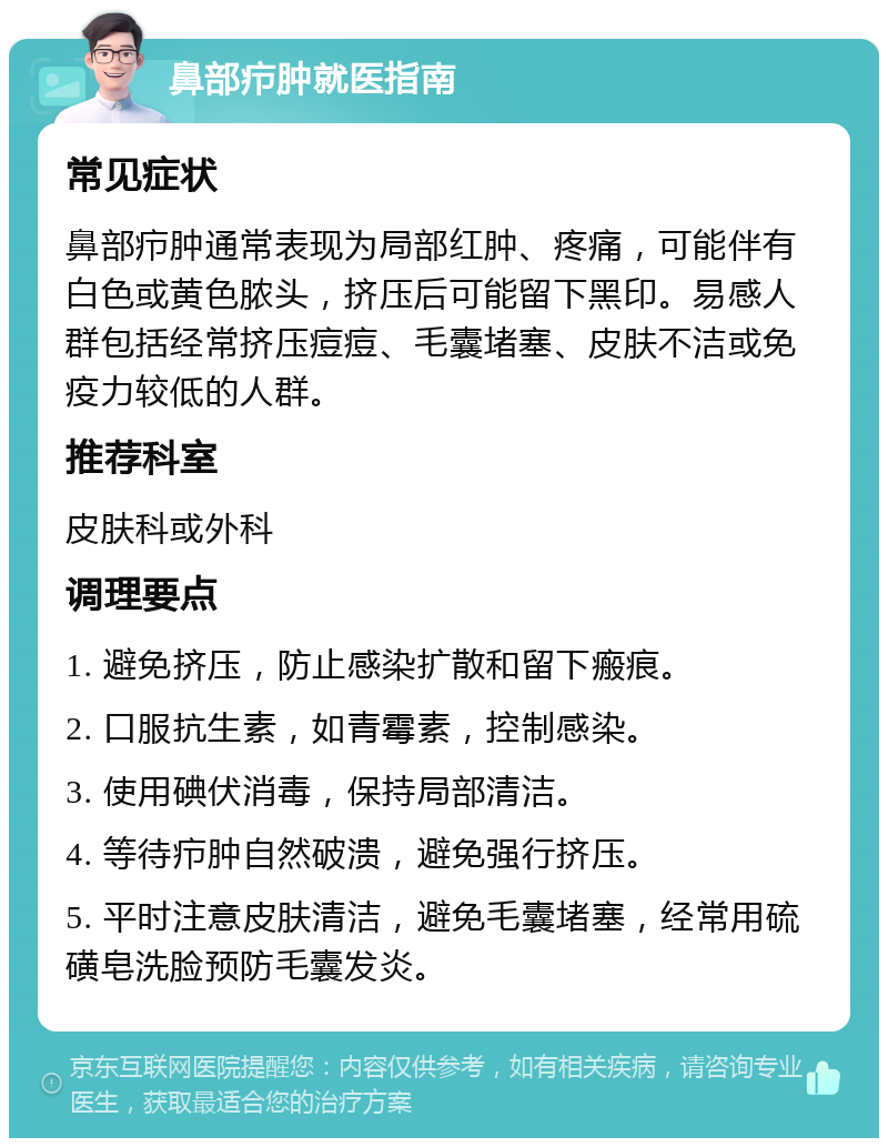 鼻部疖肿就医指南 常见症状 鼻部疖肿通常表现为局部红肿、疼痛，可能伴有白色或黄色脓头，挤压后可能留下黑印。易感人群包括经常挤压痘痘、毛囊堵塞、皮肤不洁或免疫力较低的人群。 推荐科室 皮肤科或外科 调理要点 1. 避免挤压，防止感染扩散和留下瘢痕。 2. 口服抗生素，如青霉素，控制感染。 3. 使用碘伏消毒，保持局部清洁。 4. 等待疖肿自然破溃，避免强行挤压。 5. 平时注意皮肤清洁，避免毛囊堵塞，经常用硫磺皂洗脸预防毛囊发炎。