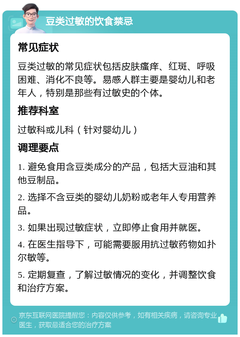 豆类过敏的饮食禁忌 常见症状 豆类过敏的常见症状包括皮肤瘙痒、红斑、呼吸困难、消化不良等。易感人群主要是婴幼儿和老年人，特别是那些有过敏史的个体。 推荐科室 过敏科或儿科（针对婴幼儿） 调理要点 1. 避免食用含豆类成分的产品，包括大豆油和其他豆制品。 2. 选择不含豆类的婴幼儿奶粉或老年人专用营养品。 3. 如果出现过敏症状，立即停止食用并就医。 4. 在医生指导下，可能需要服用抗过敏药物如扑尔敏等。 5. 定期复查，了解过敏情况的变化，并调整饮食和治疗方案。