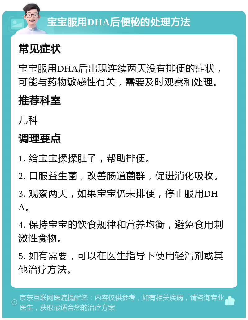 宝宝服用DHA后便秘的处理方法 常见症状 宝宝服用DHA后出现连续两天没有排便的症状，可能与药物敏感性有关，需要及时观察和处理。 推荐科室 儿科 调理要点 1. 给宝宝揉揉肚子，帮助排便。 2. 口服益生菌，改善肠道菌群，促进消化吸收。 3. 观察两天，如果宝宝仍未排便，停止服用DHA。 4. 保持宝宝的饮食规律和营养均衡，避免食用刺激性食物。 5. 如有需要，可以在医生指导下使用轻泻剂或其他治疗方法。